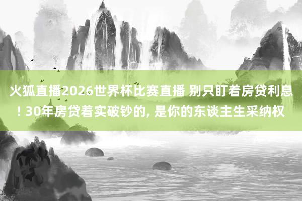 火狐直播2026世界杯比赛直播 别只盯着房贷利息! 30年房贷着实破钞的, 是你的东谈主生采纳权