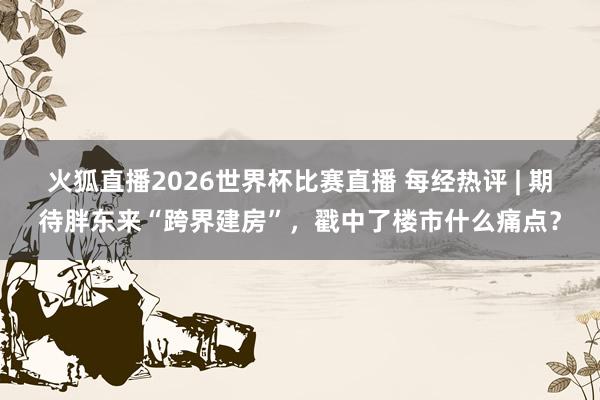 火狐直播2026世界杯比赛直播 每经热评 | 期待胖东来“跨界建房”，戳中了楼市什么痛点？