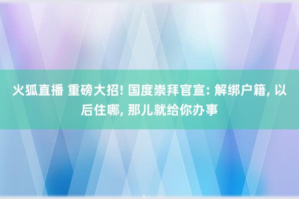 火狐直播 重磅大招! 国度崇拜官宣: 解绑户籍, 以后住哪, 那儿就给你办事