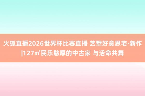 火狐直播2026世界杯比赛直播 艺墅好意思宅·新作|127㎡民乐憨厚的中古家 与活命共舞