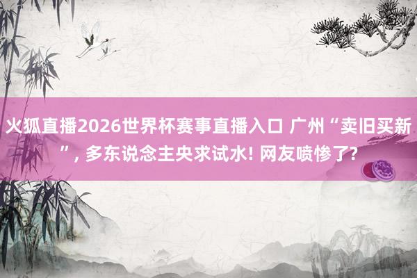 火狐直播2026世界杯赛事直播入口 广州“卖旧买新”, 多东说念主央求试水! 网友喷惨了?