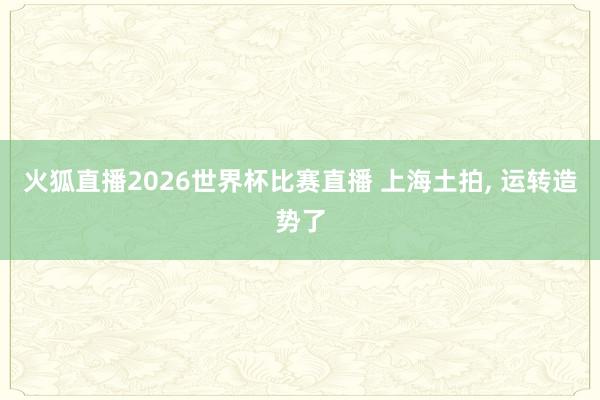 火狐直播2026世界杯比赛直播 上海土拍, 运转造势了
