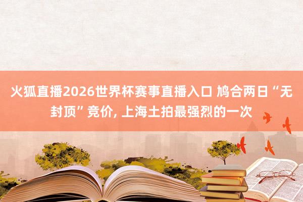 火狐直播2026世界杯赛事直播入口 鸠合两日“无封顶”竞价, 上海土拍最强烈的一次