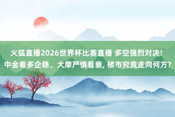 火狐直播2026世界杯比赛直播 多空强烈对决! 中金看多企稳、大摩严慎看衰， 楼市究竟走向何方?