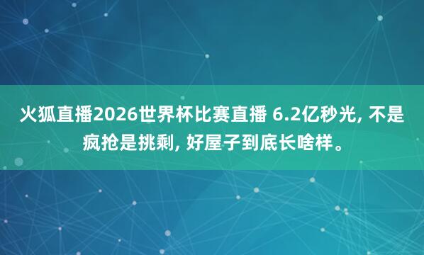 火狐直播2026世界杯比赛直播 6.2亿秒光, 不是疯抢是挑剩, 好屋子到底长啥样。