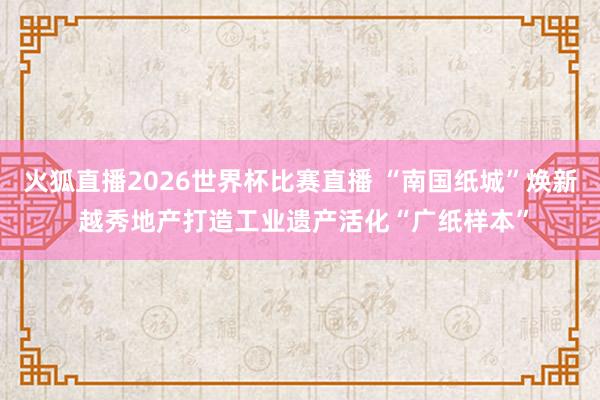 火狐直播2026世界杯比赛直播 “南国纸城”焕新 越秀地产打造工业遗产活化“广纸样本”