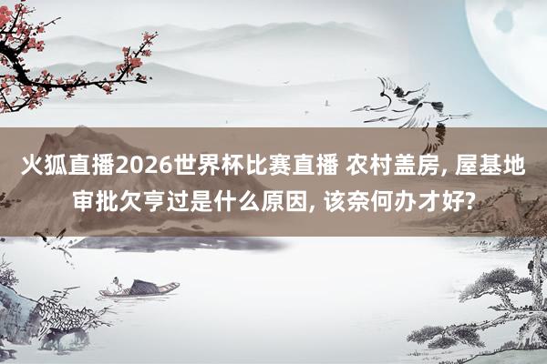 火狐直播2026世界杯比赛直播 农村盖房, 屋基地审批欠亨过是什么原因, 该奈何办才好?