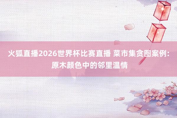 火狐直播2026世界杯比赛直播 菜市集贪图案例: 原木颜色中的邻里温情