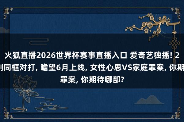 火狐直播2026世界杯赛事直播入口 爱奇艺独播! 2大悬疑剧同框对打, 瞻望6月上线, 女性心思VS家庭罪案, 你期待哪部?