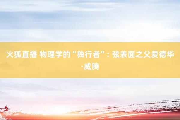 火狐直播 物理学的“独行者”: 弦表面之父爱德华·威腾