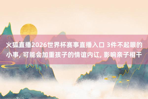 火狐直播2026世界杯赛事直播入口 3件不起眼的小事， 可能会加重孩子的情谊内讧， 影响亲子相干