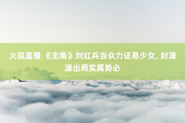 火狐直播 《主角》刘红兵当众力证易少女, 封潇潇出局实属势必