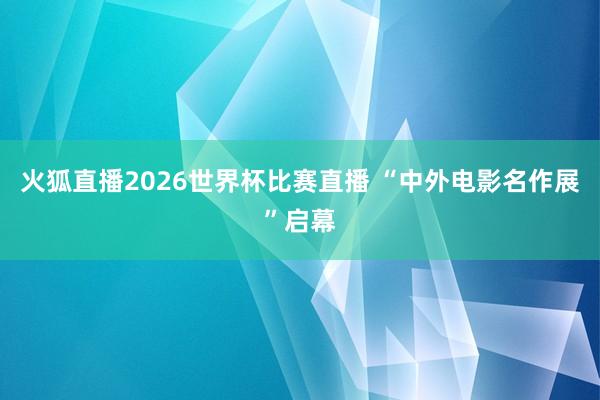 火狐直播2026世界杯比赛直播 “中外电影名作展”启幕