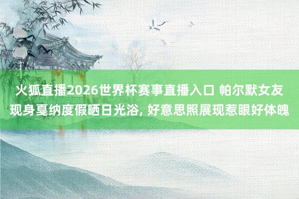 火狐直播2026世界杯赛事直播入口 帕尔默女友现身戛纳度假晒日光浴, 好意思照展现惹眼好体魄