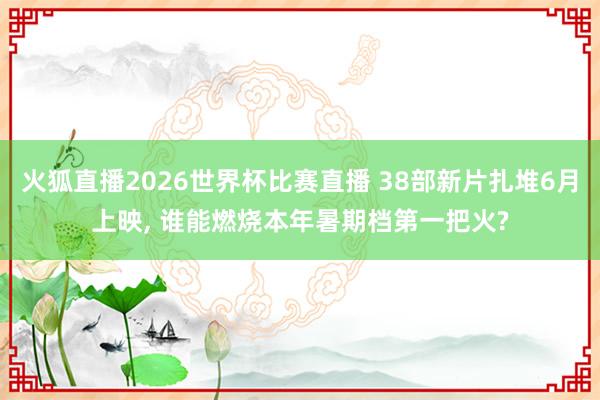 火狐直播2026世界杯比赛直播 38部新片扎堆6月上映， 谁能燃烧本年暑期档第一把火?