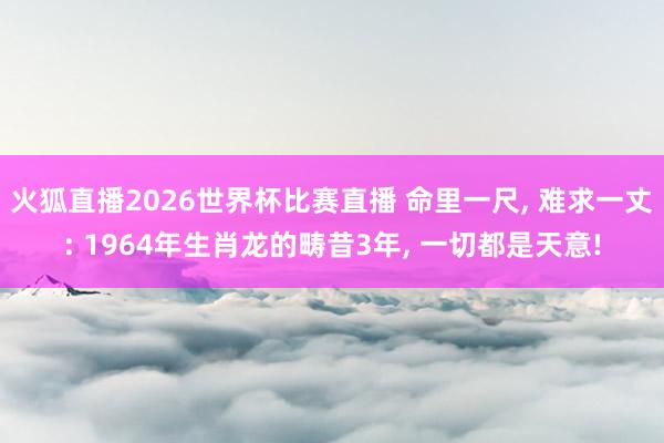 火狐直播2026世界杯比赛直播 命里一尺， 难求一丈: 1964年生肖龙的畴昔3年， 一切都是天意!