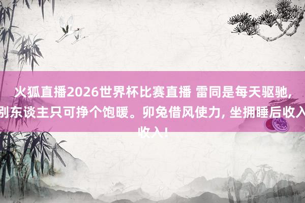 火狐直播2026世界杯比赛直播 雷同是每天驱驰, 别东谈主只可挣个饱暖。卯兔借风使力, 坐拥睡后收入!