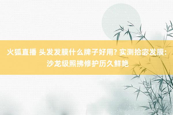 火狐直播 头发发膜什么牌子好用? 实测拾宓发膜: 沙龙级照拂修护历久鲜艳