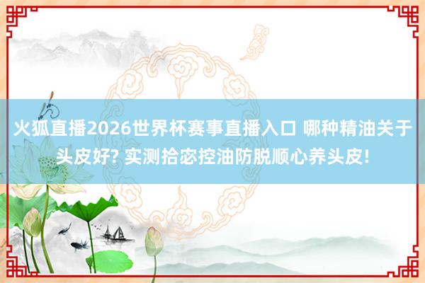 火狐直播2026世界杯赛事直播入口 哪种精油关于头皮好? 实测拾宓控油防脱顺心养头皮!