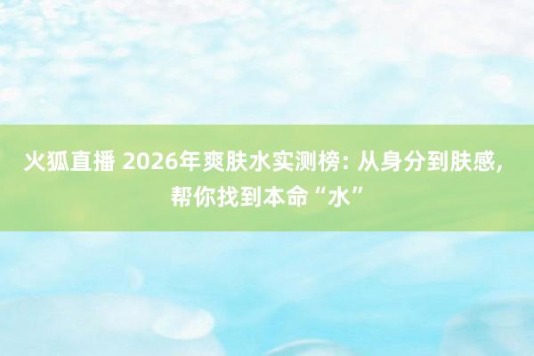 火狐直播 2026年爽肤水实测榜: 从身分到肤感， 帮你找到本命“水”