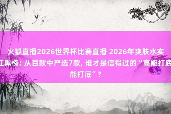 火狐直播2026世界杯比赛直播 2026年爽肤水实测红黑榜: 从百款中严选7款, 谁才是信得过的“高能打底”?