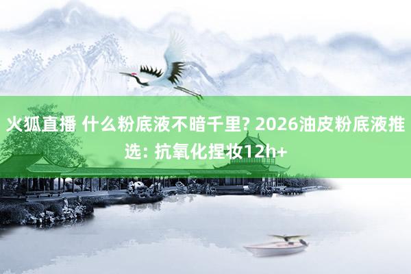 火狐直播 什么粉底液不暗千里? 2026油皮粉底液推选: 抗氧化捏妆12h+