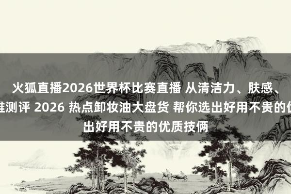 火狐直播2026世界杯比赛直播 从清洁力、肤感、价钱三维测评 2026 热点卸妆油大盘货 帮你选出好用不贵的优质技俩