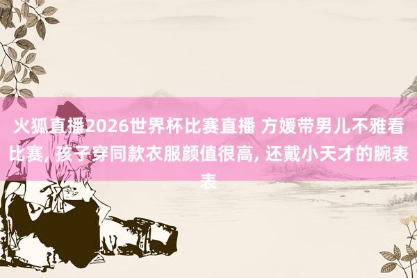 火狐直播2026世界杯比赛直播 方媛带男儿不雅看比赛, 孩子穿同款衣服颜值很高, 还戴小天才的腕表