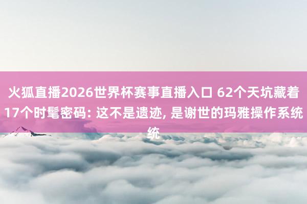 火狐直播2026世界杯赛事直播入口 62个天坑藏着17个时髦密码: 这不是遗迹, 是谢世的玛雅操作系统