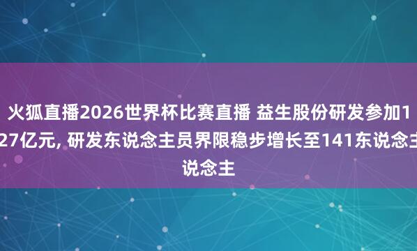火狐直播2026世界杯比赛直播 益生股份研发参加1.27亿元, 研发东说念主员界限稳步增长至141东说念主