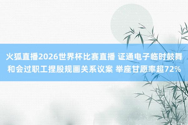火狐直播2026世界杯比赛直播 证通电子临时鼓舞和会过职工捏股规画关系议案 举座甘愿率超72%