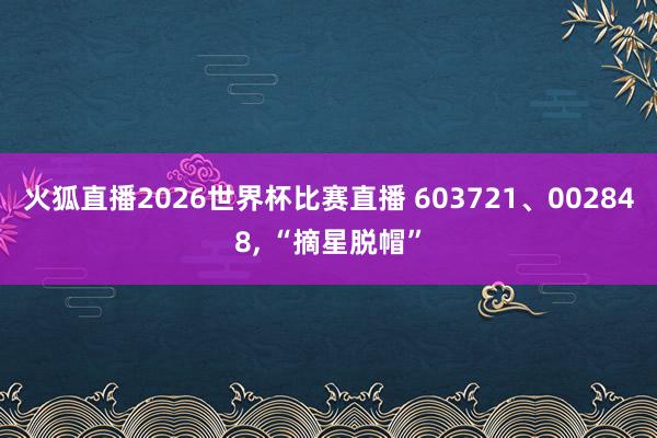 火狐直播2026世界杯比赛直播 603721、002848, “摘星脱帽”