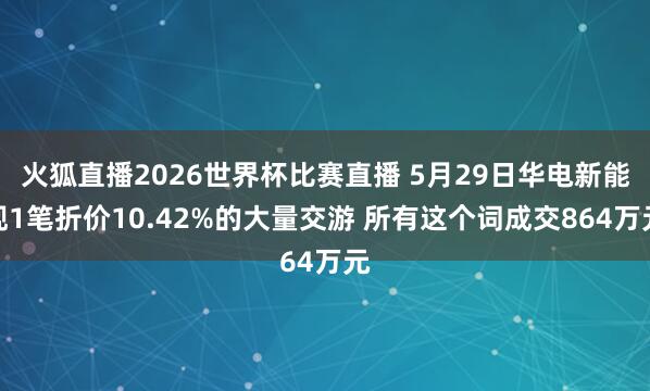 火狐直播2026世界杯比赛直播 5月29日华电新能现1笔折价10.42%的大量交游 所有这个词成交864万元