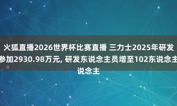 火狐直播2026世界杯比赛直播 三力士2025年研发参加2930.98万元， 研发东说念主员增至102东说念主