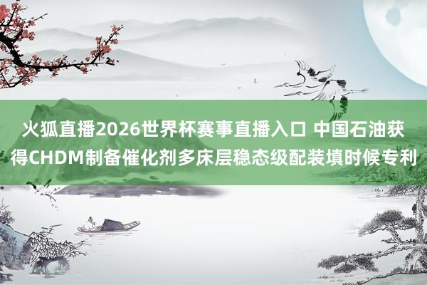 火狐直播2026世界杯赛事直播入口 中国石油获得CHDM制备催化剂多床层稳态级配装填时候专利