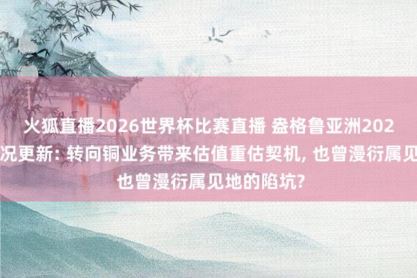 火狐直播2026世界杯比赛直播 盎格鲁亚洲2025年全年情况更新: 转向铜业务带来估值重估契机, 也曾漫衍属见地的陷坑?