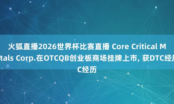 火狐直播2026世界杯比赛直播 Core Critical Metals Corp.在OTCQB创业板商场挂牌上市, 获DTC经历