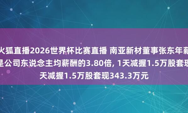 火狐直播2026世界杯比赛直播 南亚新材董事张东年薪49.47万元是公司东说念主均薪酬的3.80倍, 1天减握1.5万股套现343.3万元