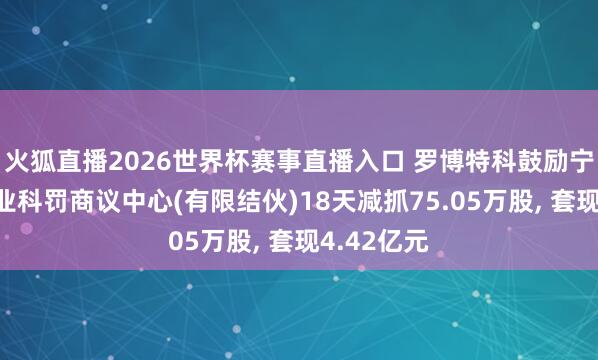 火狐直播2026世界杯赛事直播入口 罗博特科鼓励宁波科骏企业科罚商议中心(有限结伙)18天减抓75.05万股, 套现4.42亿元