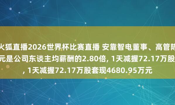 火狐直播2026世界杯比赛直播 安靠智电董事、高管陈晓凌年薪42.46万元是公司东谈主均薪酬的2.80倍, 1天减握72.17万股套现4680.95万元