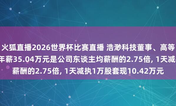 火狐直播2026世界杯比赛直播 浩渺科技董事、高等处置东谈主员郭刚建年薪35.04万元是公司东谈主均薪酬的2.75倍, 1天减执1万股套现10.42万元