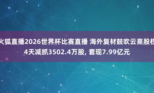 火狐直播2026世界杯比赛直播 海外复材鼓吹云熹股权4天减抓3502.4万股, 套现7.99亿元