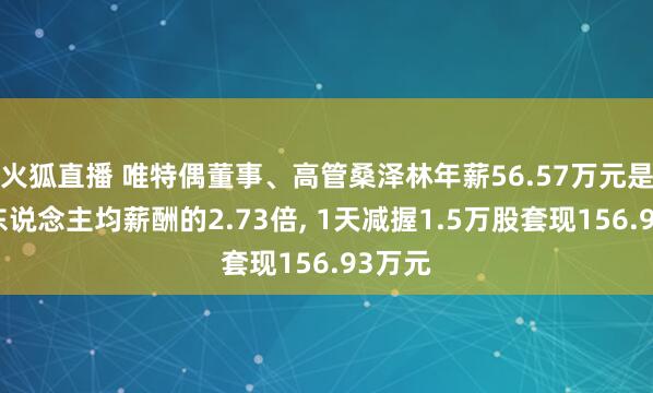 火狐直播 唯特偶董事、高管桑泽林年薪56.57万元是公司东说念主均薪酬的2.73倍， 1天减握1.5万股套现156.93万元