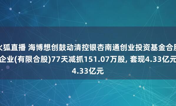 火狐直播 海博想创鼓动清控银杏南通创业投资基金合股企业(有限合股)77天减抓151.07万股， 套现4.33亿元