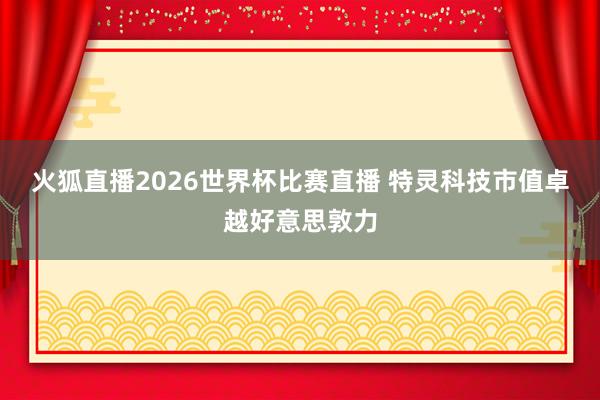 火狐直播2026世界杯比赛直播 特灵科技市值卓越好意思敦力