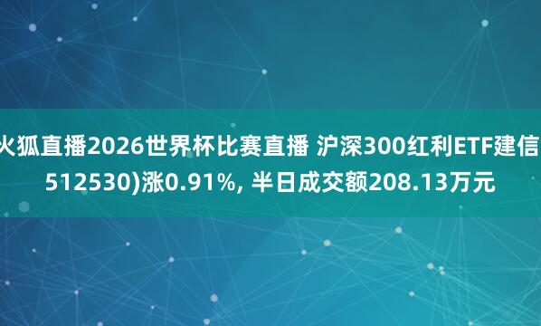 火狐直播2026世界杯比赛直播 沪深300红利ETF建信(512530)涨0.91%， 半日成交额208.13万元