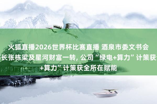 火狐直播2026世界杯比赛直播 酒泉市委文书会见公司董事长张栋梁及星河财富一转, 公司“绿电+算力”计策获全所在赋能