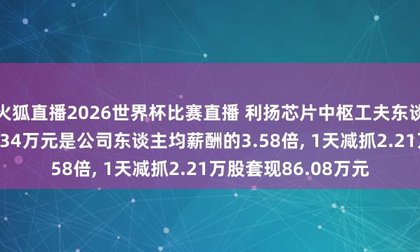火狐直播2026世界杯比赛直播 利扬芯片中枢工夫东谈主员卢旭坤年薪51.34万元是公司东谈主均薪酬的3.58倍， 1天减抓2.21万股套现86.08万元