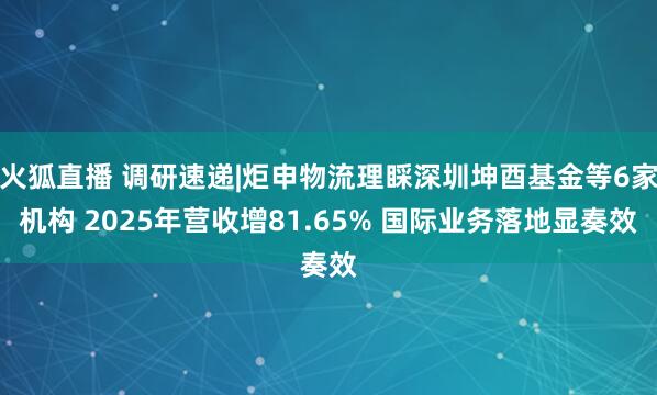 火狐直播 调研速递|炬申物流理睬深圳坤酉基金等6家机构 2025年营收增81.65% 国际业务落地显奏效