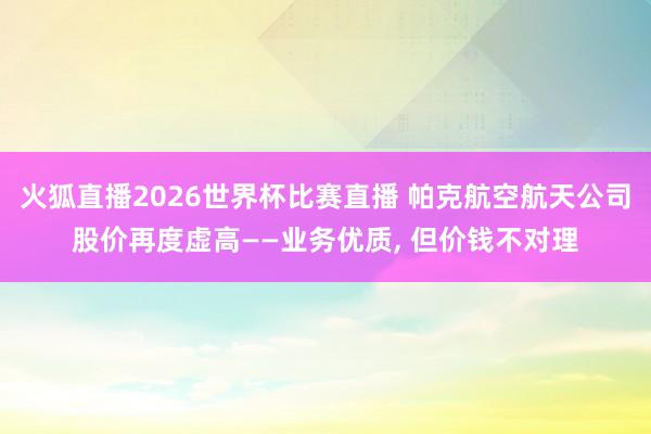 火狐直播2026世界杯比赛直播 帕克航空航天公司股价再度虚高——业务优质, 但价钱不对理